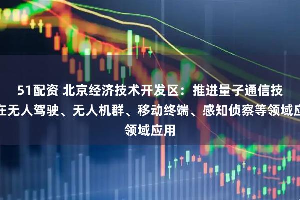 51配资 北京经济技术开发区：推进量子通信技术在无人驾驶、无人机群、移动终端、感知侦察等领域应用