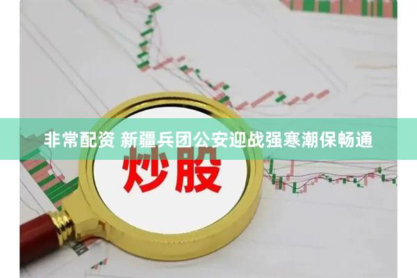 非常配资 新疆兵团公安迎战强寒潮保畅通
